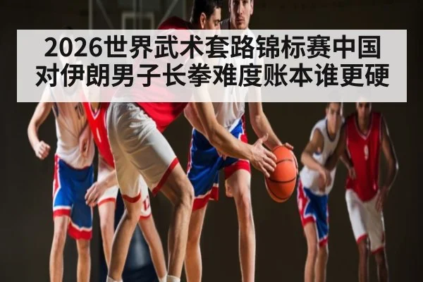 2026世界武术套路锦标赛中国对伊朗男子长拳难度账本谁更硬